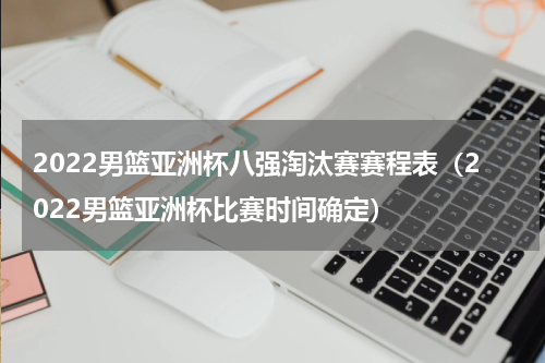 2022男篮亚洲杯八强淘汰赛赛程表（2022男篮亚洲杯比赛时间确定）
