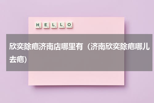 欣奕除疤济南店哪里有（济南欣奕除疤哪儿去疤）