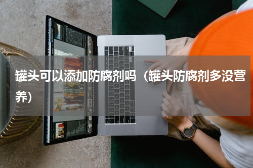 罐头可以添加防腐剂吗（罐头防腐剂多没营养）