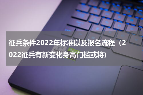 征兵条件2022年标准以及报名流程（2022征兵有新变化身高门槛或将）