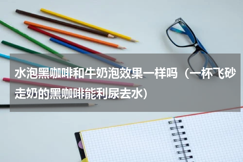 水泡黑咖啡和牛奶泡效果一样吗（一杯飞砂走奶的黑咖啡能利尿去水）