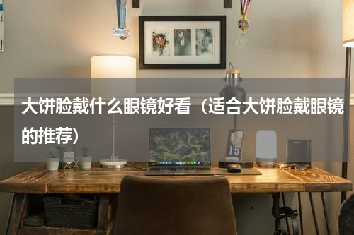 大饼脸戴什么眼镜好看（适合大饼脸戴眼镜的推荐）