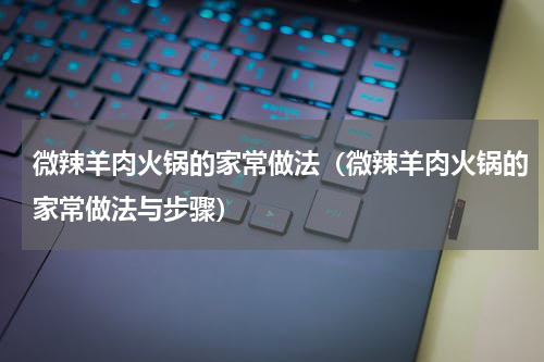 微辣羊肉火锅的家常做法（微辣羊肉火锅的家常做法与步骤）