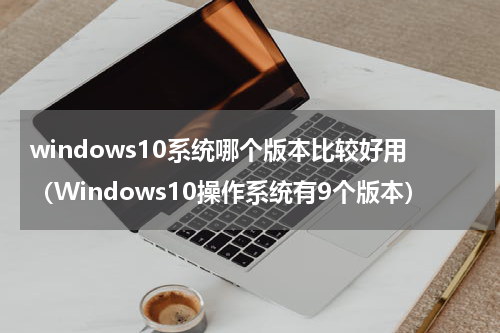 windows10系统哪个版本比较好用（Windows10操作系统有9个版本）
