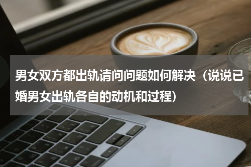 男女双方都出轨请问问题如何解决（说说已婚男女出轨各自的动机和过程）