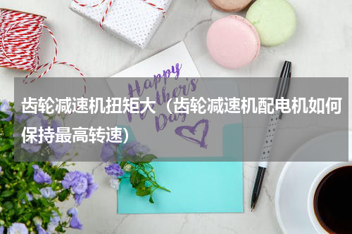 齿轮减速机扭矩大（齿轮减速机配电机如何保持最高转速）