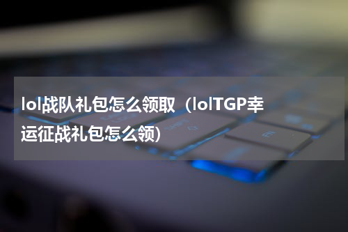 lol战队礼包怎么领取（lolTGP幸运征战礼包怎么领）