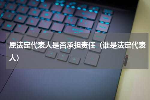 原法定代表人是否承担责任（谁是法定代表人）
