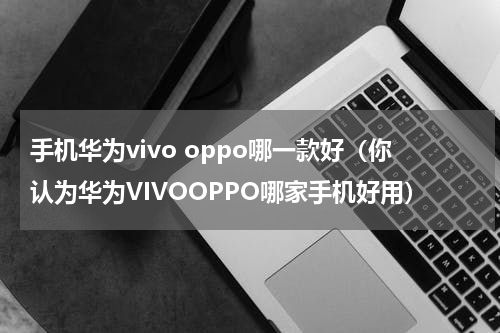 手机华为vivo oppo哪一款好（你认为华为VIVOOPPO哪家手机好用）