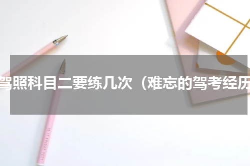 考驾照科目二要练几次（难忘的驾考经历）