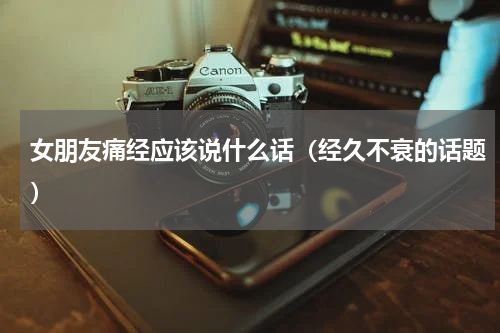 女朋友痛经应该说什么话（经久不衰的话题）