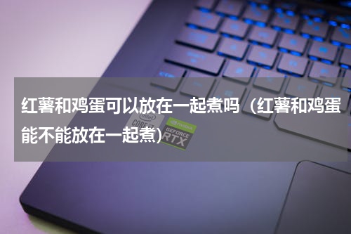 红薯和鸡蛋可以放在一起煮吗（红薯和鸡蛋能不能放在一起煮）