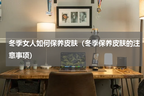 冬季女人如何保养皮肤（冬季保养皮肤的注意事项）