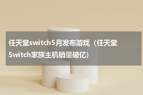 任天堂switch5月发布游戏（任天堂Switch家族主机销量破亿）