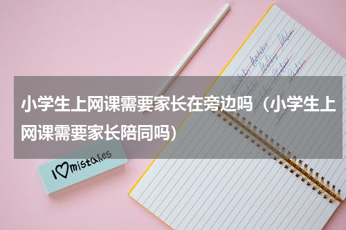 小学生上网课需要家长在旁边吗（小学生上网课需要家长陪同吗）
