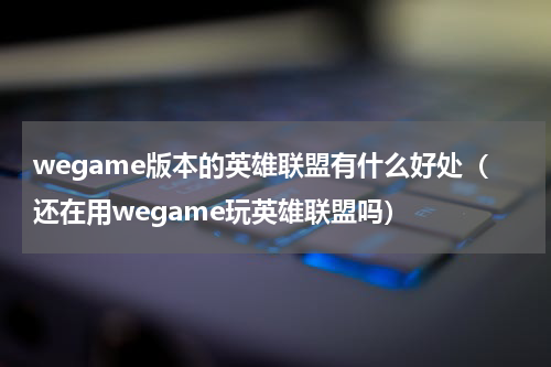wegame版本的英雄联盟有什么好处（还在用wegame玩英雄联盟吗）
