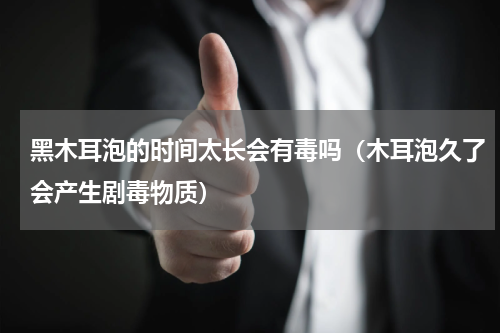 黑木耳泡的时间太长会有毒吗（木耳泡久了会产生剧毒物质）
