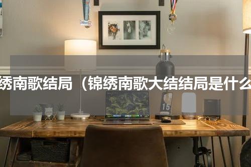 锦绣南歌结局（锦绣南歌大结结局是什么）
