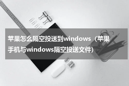 苹果怎么隔空投送到windows（苹果手机与windows隔空投送文件）