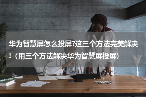 华为智慧屏怎么投屏?这三个方法完美解决!（用三个方法解决华为智慧屏投屏）