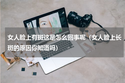 女人脸上有斑这是怎么回事呢（女人脸上长斑的原因你知道吗）