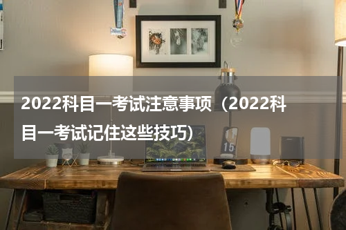 2022科目一考试注意事项（2022科目一考试记住这些技巧）