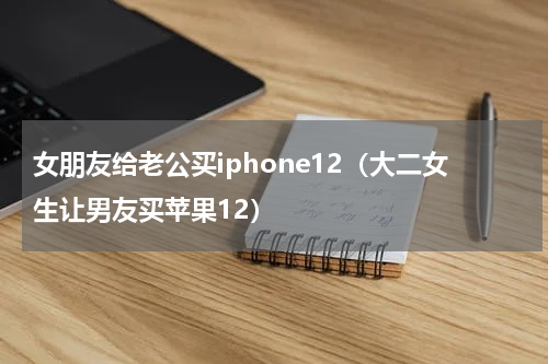女朋友给老公买iphone12（大二女生让男友买苹果12）