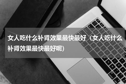 女人吃什么补肾效果最快最好（女人吃什么补肾效果最快最好呢）