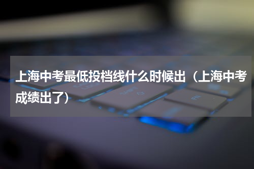 上海中考最低投档线什么时候出（上海中考成绩出了）