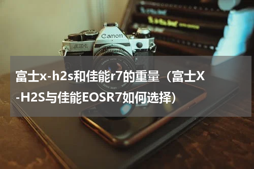 富士x-h2s和佳能r7的重量（富士X-H2S与佳能EOSR7如何选择）