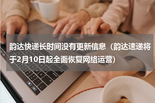 韵达快递长时间没有更新信息（韵达速递将于2月10日起全面恢复网络运营）