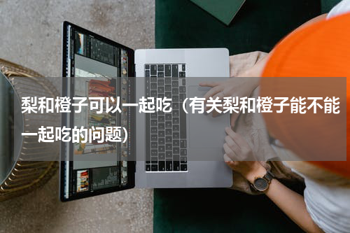 梨和橙子可以一起吃（有关梨和橙子能不能一起吃的问题）