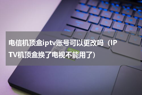 电信机顶盒iptv账号可以更改吗（IPTV机顶盒换了电视不能用了）