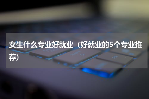 女生什么专业好就业（好就业的5个专业推荐）