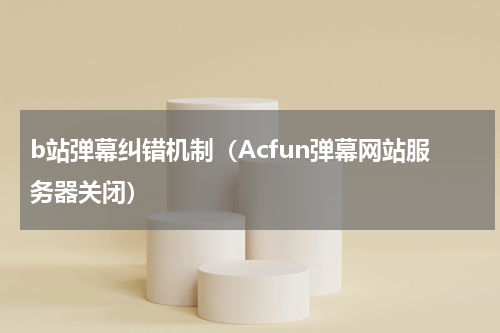 b站弹幕纠错机制（Acfun弹幕网站服务器关闭）