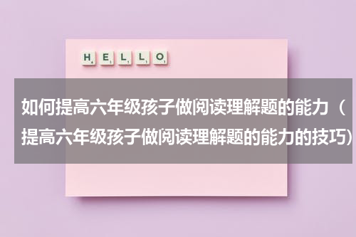 如何提高六年级孩子做阅读理解题的能力（提高六年级孩子做阅读理解题的能力的技巧）