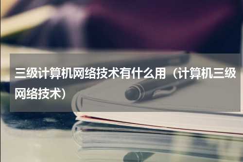 三级计算机网络技术有什么用（计算机三级网络技术）