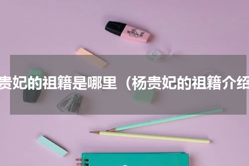 杨贵妃的祖籍是哪里（杨贵妃的祖籍介绍）