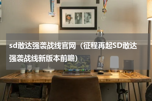 sd敢达强袭战线官网（征程再起SD敢达强袭战线新版本前瞻）