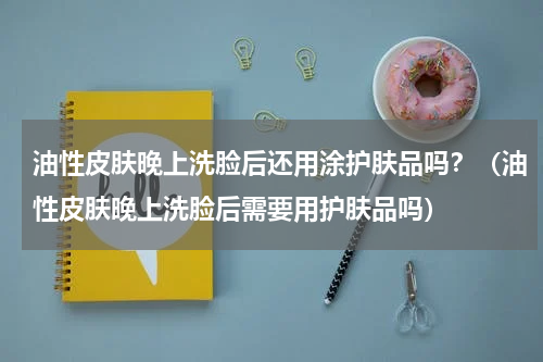 油性皮肤晚上洗脸后还用涂护肤品吗？（油性皮肤晚上洗脸后需要用护肤品吗）