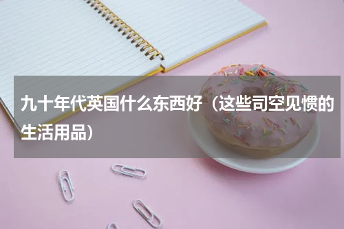 九十年代英国什么东西好（这些司空见惯的生活用品）