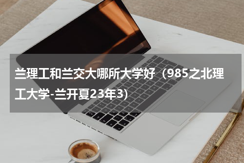 兰理工和兰交大哪所大学好（985之北理工大学-兰开夏23年3）