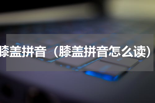 膝盖拼音（膝盖拼音怎么读）