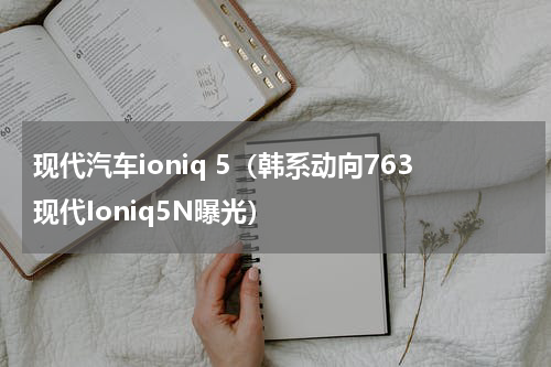 现代汽车ioniq 5（韩系动向763现代Ioniq5N曝光）