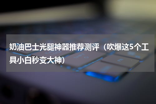 奶油巴士光腿神器推荐测评（吹爆这5个工具小白秒变大神）
