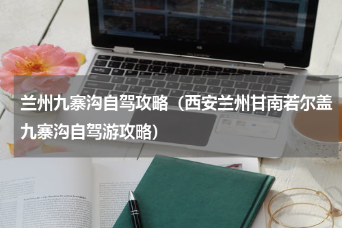 兰州九寨沟自驾攻略（西安兰州甘南若尔盖九寨沟自驾游攻略）