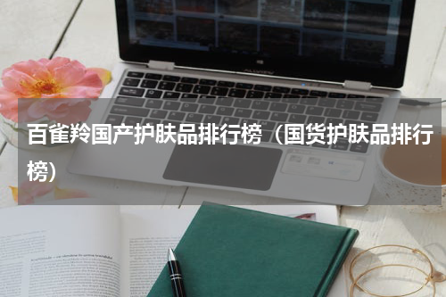 百雀羚国产护肤品排行榜（国货护肤品排行榜）