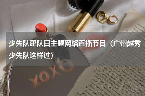 少先队建队日主题网络直播节目（广州越秀少先队这样过）