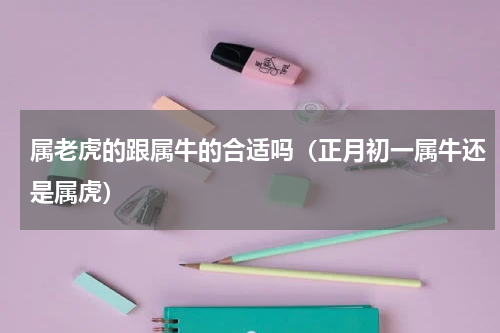 属老虎的跟属牛的合适吗（正月初一属牛还是属虎）