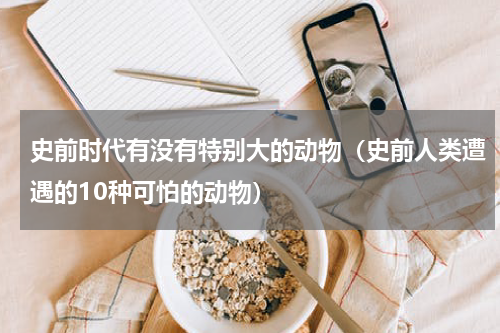 史前时代有没有特别大的动物（史前人类遭遇的10种可怕的动物）